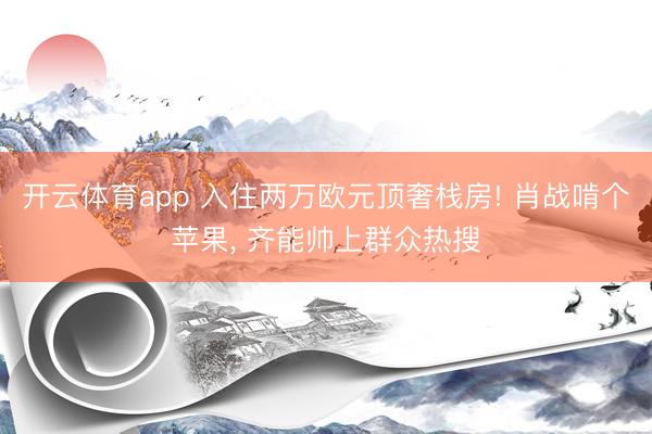 开云体育app 入住两万欧元顶奢栈房! 肖战啃个苹果， 齐能帅上群众热搜